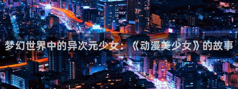 age动漫网官网入口：梦幻世界中的异次元少女：《动漫美少女》的故事