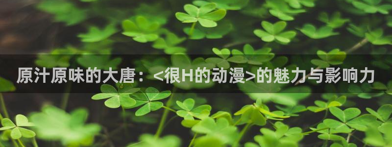 age动漫下载入口：原汁原味的大唐：<很H的动漫>的魅力与影响力
