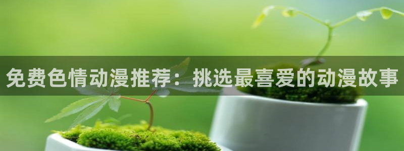colamanage漫画官网：免费色情动漫推荐：挑选最喜爱的动漫故事