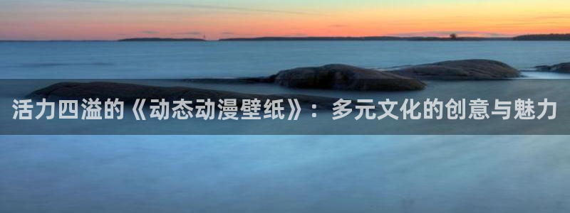 backstage韩漫免费观看：活力四溢的《动态动漫壁纸》：多元文化的创意与魅力