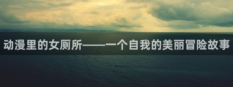 age动漫官网版入口：动漫里的女厕所——一个自我的美丽冒险故事