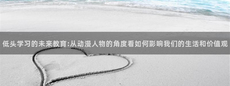 age动漫：低头学习的未来教育:从动漫人物的角度看如何影响我们的生活和价值观